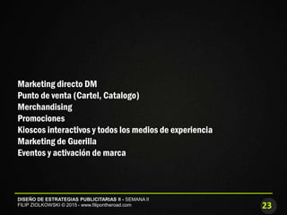 23
DISEÑO DE ESTRATEGIAS PUBLICITARIAS II - SEMANA II
FILIP ZIOLKOWSKI © 2015 - www.filipontheroad.com
Marketing directo DM
Punto de venta (Cartel, Catalogo)
Merchandising
Promociones
Kioscos interactivos y todos los medios de experiencia
Marketing de Guerilla
Eventos y activación de marca
 
