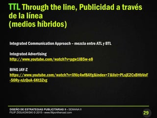 29
DISEÑO DE ESTRATEGIAS PUBLICITARIAS II - SEMANA II
FILIP ZIOLKOWSKI © 2015 - www.filipontheroad.com
TTL Through the line, Publicidad a través
de la línea
(medios híbridos)
Integrated Communication Approach – mezcla entre ATL y BTL
Integrated Advertising
http://www.youtube.com/watch?v=pgw1IB5w-e8
BING JAY-Z
https://www.youtube.com/watch?v=XNic4wf8AYg&index=7&list=PLsjE2CxBHbVoF
-50Ry-nJzQeA-6Kt3Zvg
 