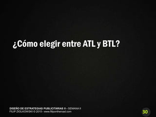 30
DISEÑO DE ESTRATEGIAS PUBLICITARIAS II - SEMANA II
FILIP ZIOLKOWSKI © 2015 - www.filipontheroad.com
¿Cómo elegir entre ATL y BTL?
 