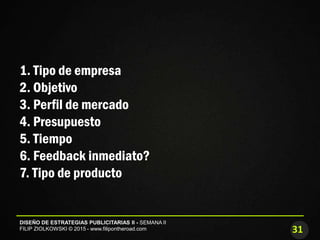 31
DISEÑO DE ESTRATEGIAS PUBLICITARIAS II - SEMANA II
FILIP ZIOLKOWSKI © 2015 - www.filipontheroad.com
1. Tipo de empresa
2. Objetivo
3. Perfil de mercado
4. Presupuesto
5. Tiempo
6. Feedback inmediato?
7. Tipo de producto
 