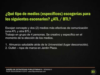 33
DISEÑO DE ESTRATEGIAS PUBLICITARIAS II - SEMANA II
FILIP ZIOLKOWSKI © 2015 - www.filipontheroad.com
¿Qué tipo de medios (específicos) escogerías para
los siguientes escenarios? ¿ATL / BTL?
Escojan concepto y dos (2) medios más efectivas de comunicación
(una ATL y otra BTL)
Trabajo en grupo de 4 personas. Se creativo y especifico en el
momento de la elección de los medios.
1. Almuerzo saludable atrás de la Universidad (lugar desconocido).
2. Outlet – ropa de marca en Jardin Plaza.
 