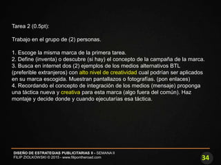 34
DISEÑO DE ESTRATEGIAS PUBLICITARIAS II - SEMANA II
FILIP ZIOLKOWSKI © 2015 - www.filipontheroad.com
Tarea 2 (0.5pt):
Trabajo en el grupo de (2) personas.
1. Escoge la misma marca de la primera tarea.
2. Define (inventa) o descubre (si hay) el concepto de la campaña de la marca.
3. Busca en internet dos (2) ejemplos de los medios alternativos BTL
(preferible extranjeros) con alto nivel de creatividad cual podrían ser aplicados
en su marca escogida. Muestran pantallazos o fotografías. (pon enlaces)
4. Recordando el concepto de integración de los medios (mensaje) proponga
una táctica nueva y creativa para esta marca (algo fuera del común). Haz
montaje y decide donde y cuando ejecutarías esa táctica.
 