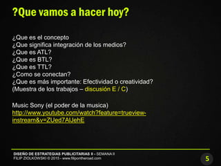 5
DISEÑO DE ESTRATEGIAS PUBLICITARIAS II - SEMANA II
FILIP ZIOLKOWSKI © 2015 - www.filipontheroad.com
?Que vamos a hacer hoy?
¿Que es el concepto
¿Que significa integración de los medios?
¿Que es ATL?
¿Que es BTL?
¿Que es TTL?
¿Como se conectan?
¿Que es más importante: Efectividad o creatividad?
(Muestra de los trabajos – discusión E / C)
Music Sony (el poder de la musica)
http://www.youtube.com/watch?feature=trueview-
instream&v=ZUed7AlJehE
 