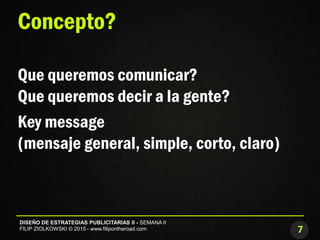 7
DISEÑO DE ESTRATEGIAS PUBLICITARIAS II - SEMANA II
FILIP ZIOLKOWSKI © 2015 - www.filipontheroad.com
Concepto?
Que queremos comunicar?
Que queremos decir a la gente?
Key message
(mensaje general, simple, corto, claro)
 
