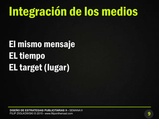 9
DISEÑO DE ESTRATEGIAS PUBLICITARIAS II - SEMANA II
FILIP ZIOLKOWSKI © 2015 - www.filipontheroad.com
Integración de los medios
El mismo mensaje
EL tiempo
EL target (lugar)
 