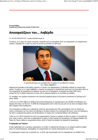 Έντυπη Έκδοση
Κυριακάτικη Ελευθεροτυπία, Κυριακή 19 Μαΐου 2013
Του ΑΝΤΩΝΗ ΒΑΣΙΛΟΠΟΥΛΟΥ a.vasilopoulos@elefterotypia.net
Το κράτος, με το νόμο του πρώην υπουργού, σταματάει από 1ης Ιανουαρίου 2015 την επιχορήγηση των ασφαλιστικών
ταμείων, περιορίζοντάς τη μόνο ως προς την κατώτατη σύνταξη των 360 ευρώ
Το οριστικό χτύπημα στις συντάξεις δίνει το άρθρο 37 του 3863/10, ή αλλιώς
του «νόμου Λοβέρδου»...
Ασφαλιστική καταιγίδα σε δύο δόσεις περιμένει το σύνολο των ασφαλισμένων (5.500.000) σταδιακά τα επόμενα δύο
χρόνια. Το κράτος, με το «νόμο Λοβέρδου», σταματά να επιχορηγεί τα ασφαλιστικά ταμεία από 1ης Ιανουαρίου 2015, με
την επιχορήγηση να περιορίζεται στο ελάχιστο και μόνο για το περιεχόμενο της βασικής σύνταξης (360 ευρώ),
ανοίγοντας έτσι το δρόμο περικοπής στο μισό, από τα σημερινά ισχύοντα, σε συντάξεις και παροχές.
Το «κουβάρι» των μεγάλων ανατροπών στην κοινωνική ασφάλιση ξεκινά να ξετυλίγεται ουσιαστικά σε λιγότερο από 7
μήνες, καθώς:
1 Από την 1η-1-2014 κόβεται το Επίδομα Κοινωνικής Αλληλεγγύης σε περισσότερους από 120.000 συνταξιούχους που
σήμερα είναι κάτω των 65 ετών. Το ΕΚΑΣ θα επαναχορηγείται από το 65ο έτος και μετά και εφ' όσον συντρέχουν λόγοι
(δεν υπάρχουν άλλα εισοδήματα).
2 Οι επικουρικές συντάξεις και τα εφάπαξ θα υποστούν νέες μειώσεις έως 35% μεσοσταθμικά, από την αλλαγή του
τρόπου υπολογισμού για τους νέους συνταξιούχους. Επιπλέον μειώσεις στις επικουρικές θα γίνουν στους συνταξιούχους,
εφ' όσον οι αναλογιστικές μελέτες που θα ξεκινήσουν τα Ταμεία από το καλοκαίρι δείξουν νέα επιδείνωση.
3 Από την 1η-1-2014 ενοποιούνται εντός των συγχωνευμένων Ταμείων οι παροχές σε είδος και χρήμα. Η ενοποίηση θα
γίνει «προς τα κάτω», ώστε όλοι οι ασφαλισμένοι να έχουν τις ίδιες παροχές και μεταχείριση, που σήμερα διαφέρει από
Ταμείο σε Ταμείο, καθώς οι συγχωνεύσεις έγιναν, αλλά τα Ταμεία λειτουργούν ως ξεχωριστοί λογαριασμοί.
Η αφαίμαξη των Ταμείων
Ο όλος σχεδιασμός για τις μειώσεις, προκειμένου να αντέξει το ασφαλιστικό σύστημα με την ελάχιστη κράτικη στήριξη
μέσω του προϋπολογισμού, περιλαμβάνει την ενεργοποίηση του Ταμείου Αλληλεγγύης των Γενεών.
Το συγκεκριμένο Ταμείο από τη σύστασή του, το 2010, είχε συγκεντρώσει από την παρακράτηση του ΛΑΦΚΑ 2 δισ.
Καταιγίδα για 5,5 εκ. συντάξεις. Πλήττονται, μέσα σε 18 μήνες, όλα τ... http://www.enet.gr/?i=news.el.politikh&id=364425
1 of 3 20/5/2013 9:15 πμ
 