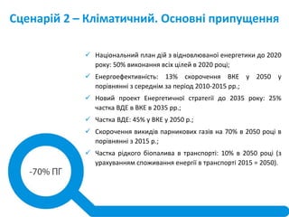 Сценарій 2 – Кліматичний. Основні припущення
 Національний план дій з відновлюваної енергетики до 2020
року: 50% виконання всіх цілей в 2020 році;
 Енергоефективність: 13% скорочення ВКЕ у 2050 у
порівнянні з середнім за період 2010-2015 рр.;
 Новий проект Енергетичної стратегії до 2035 року: 25%
частка ВДЕ в ВКЕ в 2035 рр.;
 Частка ВДЕ: 45% у ВКЕ у 2050 р.;
 Скорочення викидів парникових газів на 70% в 2050 році в
порівнянні з 2015 р.;
 Частка рідкого біопалива в транспорті: 10% в 2050 році (з
урахуванням споживання енергії в транспорті 2015 = 2050).
 