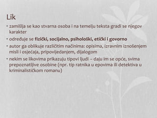Lik
• zamišlja se kao stvarna osoba i na temelju teksta gradi se njegov
karakter
• određuje se fizički, socijalno, psihološki, etički i govorno
• autor ga oblikuje različitim načinima: opisima, izravnim iznošenjem
misli i osjećaja, pripovijedanjem, dijalogom
• nekim se likovima prikazuju tipovi ljudi – daju im se opće, svima
prepoznatljive osobine (npr. tip ratnika u epovima ili detektiva u
kriminalističkom romanu)
 