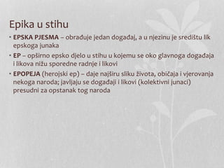 Epika u stihu
• EPSKA PJESMA – obrađuje jedan događaj, a u njezinu je središtu lik
epskoga junaka
• EP – opširno epsko djelo u stihu u kojemu se oko glavnoga događaja
i likova nižu sporedne radnje i likovi
• EPOPEJA (herojski ep) – daje najširu sliku života, običaja i vjerovanja
nekoga naroda; javljaju se događaji i likovi (kolektivni junaci)
presudni za opstanak tog naroda
 