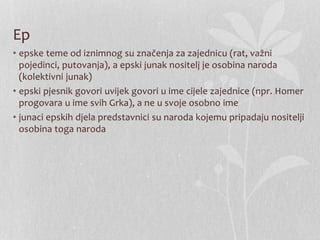 Ep
• epske teme od iznimnog su značenja za zajednicu (rat, važni
pojedinci, putovanja), a epski junak nositelj je osobina naroda
(kolektivni junak)
• epski pjesnik govori uvijek govori u ime cijele zajednice (npr. Homer
progovara u ime svih Grka), a ne u svoje osobno ime
• junaci epskih djela predstavnici su naroda kojemu pripadaju nositelji
osobina toga naroda
 
