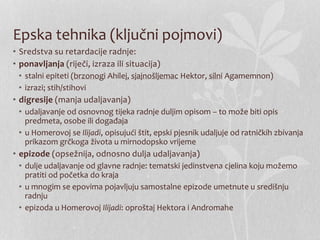 Epska tehnika (ključni pojmovi)
• Sredstva su retardacije radnje:
• ponavljanja (riječi, izraza ili situacija)
• stalni epiteti (brzonogi Ahilej, sjajnošljemac Hektor, silni Agamemnon)
• izrazi; stih/stihovi
• digresije (manja udaljavanja)
• udaljavanje od osnovnog tijeka radnje duljim opisom – to može biti opis
predmeta, osobe ili događaja
• u Homerovoj se Ilijadi, opisujući štit, epski pjesnik udaljuje od ratničkih zbivanja
prikazom grčkoga života u mirnodopsko vrijeme
• epizode (opsežnija, odnosno dulja udaljavanja)
• dulje udaljavanje od glavne radnje: tematski jedinstvena cjelina koju možemo
pratiti od početka do kraja
• u mnogim se epovima pojavljuju samostalne epizode umetnute u središnju
radnju
• epizoda u Homerovoj Ilijadi: oproštaj Hektora i Andromahe
 