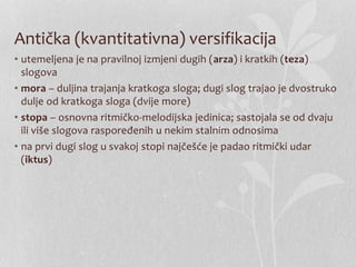Antička (kvantitativna) versifikacija
• utemeljena je na pravilnoj izmjeni dugih (arza) i kratkih (teza)
slogova
• mora – duljina trajanja kratkoga sloga; dugi slog trajao je dvostruko
dulje od kratkoga sloga (dvije more)
• stopa – osnovna ritmičko-melodijska jedinica; sastojala se od dvaju
ili više slogova raspoređenih u nekim stalnim odnosima
• na prvi dugi slog u svakoj stopi najčešće je padao ritmički udar
(iktus)
 