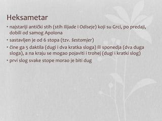 Heksametar
• najstariji antički stih (stih Ilijade i Odiseje) koji su Grci, po predaji,
dobili od samog Apolona
• sastavljen je od 6 stopa (tzv. šestomjer)
• čine ga 5 daktila (dugi i dva kratka sloga) ili sponedja (dva duga
sloga), a na kraju se mogao pojaviti i trohej (dugi i kratki slog)
• prvi slog svake stope morao je biti dug
 