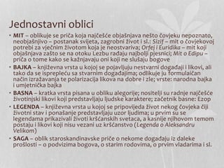 Jednostavni oblici
• MIT – oblikuje se priča koja najčešće objašnjava nešto čovjeku nepoznato,
neobjašnjivo – postanak svijeta, zagrobni život i sl.: Sizif – mit o čovjekovoj
potrebi za vječnim životom koja je neostvariva; Orfej i Euridika – mit koji
objašnjava zašto se na otoku Lezbu rađaju najbolji pjesnici; Mit o Edipu –
priča o tome kako se kažnjavaju oni koji ne slušaju bogove
• BAJKA – književna vrsta u kojoj se pojavljuju nestvarni događaji i likovi, ali
tako da se isprepleću sa stvarnim događajima; odlikuje ju formulaičan
način izražavanja te polarizacija likova na dobre i zle; vrste: narodna bajka
i umjetnička bajka
• BASNA – kratka vrsta pisana u obliku alegorije; nositelji su radnje najčešće
životinjski likovi koji predstavljaju ljudske karaktere; začetnik basne: Ezop
• LEGENDA – književna vrsta u kojoj se pripovijeda život nekog čovjeka čiji
životni stav i ponašanje predstavljaju uzor ljudima; u prvim su se
legendama prikazivali životi kršćanskih svetaca, a kasnije njihovom temom
postaju i likovi koji nisu vezani uz kršćanstvo (Legenda o Aleksandru
Velikom)
• SAGA – oblik staroskandinavske priče o nekome događaju iz daleke
prošlosti – o podvizima bogova, o starim rodovima, o prvim vladarima i sl.
 