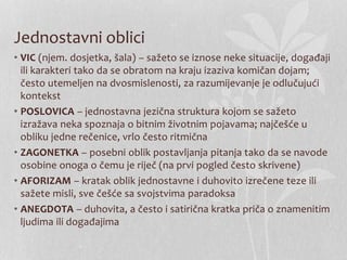 Jednostavni oblici
• VIC (njem. dosjetka, šala) – sažeto se iznose neke situacije, događaji
ili karakteri tako da se obratom na kraju izaziva komičan dojam;
često utemeljen na dvosmislenosti, za razumijevanje je odlučujući
kontekst
• POSLOVICA – jednostavna jezična struktura kojom se sažeto
izražava neka spoznaja o bitnim životnim pojavama; najčešće u
obliku jedne rečenice, vrlo često ritmična
• ZAGONETKA – posebni oblik postavljanja pitanja tako da se navode
osobine onoga o čemu je riječ (na prvi pogled često skrivene)
• AFORIZAM – kratak oblik jednostavne i duhovito izrečene teze ili
sažete misli, sve češće sa svojstvima paradoksa
• ANEGDOTA – duhovita, a često i satirična kratka priča o znamenitim
ljudima ili događajima
 