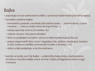 Bajka
• pojavljuje se kao jednostavni oblik u usmenoj književnosti (narodna bajka)
• temeljne osobine bajke:
• formulaičan početak i završetak (Bio jednom jedan…, Jednom davno, u stara
vremena…, I tako su živjeli sretno do kraja života…)
• radnja započinje izravno (in medias res)
• vrijeme i prostor nisu jasno određeni
• likovi su podijeljeni na dobre i zle (crno-bijela karakterizacija likova)
• pojava natprirodnih bića, stvari i događaja (vile, vještice, čarobnjaci; čarobno
zrcalo, čudesna svjetiljka; pretvaranje čovjeka u životinju i sl.)
• dobro uvijek pobjeđuje, a zlo biva kažnjeno
• kasnije se javlja novi tip bajke – umjetnička bajka koja u jednostavnu
strukturu narodne bajke unosi novine i bajku prilagođava duhu svoga
vremena
 