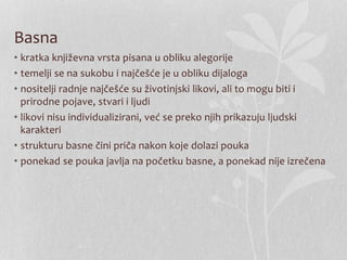 Basna
• kratka književna vrsta pisana u obliku alegorije
• temelji se na sukobu i najčešće je u obliku dijaloga
• nositelji radnje najčešće su životinjski likovi, ali to mogu biti i
prirodne pojave, stvari i ljudi
• likovi nisu individualizirani, već se preko njih prikazuju ljudski
karakteri
• strukturu basne čini priča nakon koje dolazi pouka
• ponekad se pouka javlja na početku basne, a ponekad nije izrečena
 