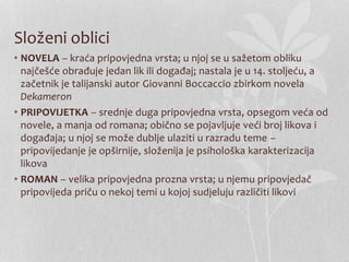 Složeni oblici
• NOVELA – kraća pripovjedna vrsta; u njoj se u sažetom obliku
najčešće obrađuje jedan lik ili događaj; nastala je u 14. stoljeću, a
začetnik je talijanski autor Giovanni Boccaccio zbirkom novela
Dekameron
• PRIPOVIJETKA – srednje duga pripovjedna vrsta, opsegom veća od
novele, a manja od romana; obično se pojavljuje veći broj likova i
događaja; u njoj se može dublje ulaziti u razradu teme –
pripovijedanje je opširnije, složenija je psihološka karakterizacija
likova
• ROMAN – velika pripovjedna prozna vrsta; u njemu pripovjedač
pripovijeda priču o nekoj temi u kojoj sudjeluju različiti likovi
 