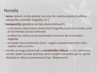 Novela
• tema: temom može postati sve ono što zanima autora (sudbina
nekog lika, zanimljiv događaj i dr.)
• kompozicija (građena na čelu ekonomičnosti):
• uvod: donosi sažet prikaz osobina lika ili događaja koji će se obraditi; svrha
je kod čitatelja izazvati očekivanje
• središnji dio: obično se bavi psihološkom analizom lika ili razradom
događaja
• završetak: često predstavlja obrat – naglim se preokretom ističe nešto
osobito važno za temu
• novele se mogu povezivati u novelističke cikluse → tzv. uokvirena
novela: jedna novela služi kao okvir ostalim novelama jer se njome
objašnjava njihova povezanost (npr. Dekameron)
 