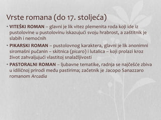 Vrste romana (do 17. stoljeća)
• VITEŠKI ROMAN – glavni je lik vitez plemenita roda koji ide iz
pustolovine u pustolovinu iskazujući svoju hrabrost, a zaštitnik je
slabih i nemoćnih
• PIKARSKI ROMAN – pustolovnog karaktera, glavni je lik anonimni
siromašni pučanin – skitnica (picaro) i lutalica – koji prolazi kroz
život zahvaljujući vlastitoj snalažljivosti
• PASTORALNI ROMAN – ljubavne tematike, radnja se najčešće zbiva
u idiličnoj prirodi među pastirima; začetnik je Jacopo Sanazzaro
romanom Arcadia
 