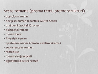 Vrste romana (prema temi, prema strukturi)
• pustolovni roman
• povijesni roman (začetnik Walter Scott)
• društveni (socijalni) roman
• psihološki roman
• roman ideja
• filozofski roman
• epistolarni roman (roman u obliku pisama)
• sentimentalni roman
• roman lika
• roman struje svijesti
• egzistencijalistički roman
 