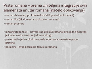 Vrste romana – prema činiteljima integracije svih
elemenata unutar romana (načelo oblikovanja)
• roman zbivanja (npr. kriminalistički ili pustolovni romani)
• roman lika (lik dominira strukturom romana)
• roman prostora
• lančani/stepenasti – novele kao dijelovi romana; kraj jedne početak
je iduće; nadovezuju se jedna na drugu
• prstenasti – jedna okvirna novela obuhvaća sve ostale poput
prstena
• paralelni – dvije paralelne fabule u romanu
 
