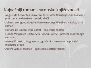 Najvažniji romani europske književnosti
• Miguel de Cervantes Saavedra: Bistri vitez Don Quijote od Manche –
prvi roman u današnjem smislu riječi
• Johann Wolfgang Goethe: Patnje mladoga Werthera – epistolarni
roman
• Honore de Balzac: Otac Goriot – realistički roman
• Fjodor Mihajlovič Dostojevski: Zločin i kazna – preteča modernoga
romana
• Marcel Proust: U traganju za izgubljenim vremenom – početak
moderne proze
• Albert Camus: Stranac – egzistencijalistički roman
 