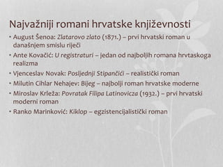 Najvažniji romani hrvatske književnosti
• August Šenoa: Zlatarovo zlato (1871.) – prvi hrvatski roman u
današnjem smislu riječi
• Ante Kovačić: U registraturi – jedan od najboljih romana hrvtaskoga
realizma
• Vjenceslav Novak: Posljednji Stipančići – realistički roman
• Milutin Cihlar Nehajev: Bijeg – najbolji roman hrvatske moderne
• Miroslav Krleža: Povratak Filipa Latinovicza (1932.) – prvi hrvatski
moderni roman
• Ranko Marinković: Kiklop – egzistencijalistički roman
 