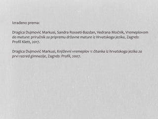 Izrađeno prema:
Dragica Dujmović Markusi, Sandra Rosseti-Bazdan, Vedrana Močnik, Vremeplovom
do mature: priručnik za pripremu državne mature iz Hrvatskoga jezika, Zagreb:
Profil Klett, 2017.
Dragica Dujmović Markusi, Književni vremeplov 1: čitanka iz hrvatskoga jezika za
prvi razred gimnazije, Zagreb: Profil, 2007.
 