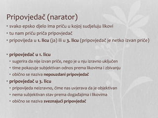 Pripovjedač (narator)
• svako epsko djelo ima priču u kojoj sudjeluju likovi
• tu nam priču priča pripovjedač
• pripovijeda u 1. licu (ja) ili u 3. licu (pripovjedač je netko izvan priče)
• pripovjedač u 1. licu
• sugerira da nije izvan priče, nego je u nju izravno uključen
• time pokazuje subjektivan odnos prema likovima i zbivanju
• obično se naziva nepouzdani pripovjedač
• pripovjedač u 3. licu
• pripovijeda neizravno, čime nas uvjerava da je objektivan
• nema subjektivan stav prema događajima i likovima
• obično se naziva sveznajući pripovjedač
 