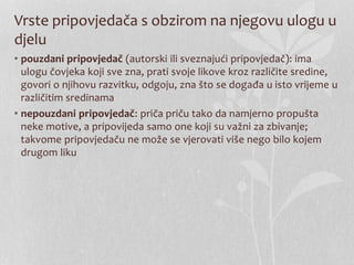 Vrste pripovjedača s obzirom na njegovu ulogu u
djelu
• pouzdani pripovjedač (autorski ili sveznajući pripovjedač): ima
ulogu čovjeka koji sve zna, prati svoje likove kroz različite sredine,
govori o njihovu razvitku, odgoju, zna što se događa u isto vrijeme u
različitim sredinama
• nepouzdani pripovjedač: priča priču tako da namjerno propušta
neke motive, a pripovijeda samo one koji su važni za zbivanje;
takvome pripovjedaču ne može se vjerovati više nego bilo kojem
drugom liku
 