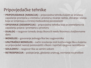 Pripovjedačke tehnike
• PRIPOVIJEDANJE (NARACIJA) – pripovjedna tehnika kojom se izražava
zapažanje promjena u vremenu i prostoru; nizanje radnje, zbivanja i stanja
koja se izmjenjuju u čvrstoj međusobnoj povezanosti
• OPISIVANJE (DESKRIPCIJA) – pripovjedna tehnika koja je utemeljena na
zapažanju pojava i promjena u prostoru
• DIJALOG – razgovor između dvaju likova ili među likovima u književnome
djelu
• MONOLOG – govorenje jednoga lika bez sugovornika
• UNUTRAŠNJI MONOLOG – način iznošenja misli književnoga lika u kojemu
se pripovjedač nastoji poistovjetiti s likom i ispričati njegova razmišljanja
• SOLILOKVIJ – razgovor lika sa samim sobom
• RETROSPEKCIJA – podsjećanje, gledanje unatrag, osvrtanje na prošlost
 