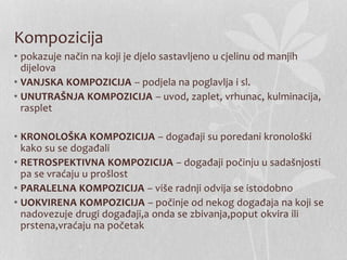 Kompozicija
• pokazuje način na koji je djelo sastavljeno u cjelinu od manjih
dijelova
• VANJSKA KOMPOZICIJA – podjela na poglavlja i sl.
• UNUTRAŠNJA KOMPOZICIJA – uvod, zaplet, vrhunac, kulminacija,
rasplet
• KRONOLOŠKA KOMPOZICIJA – događaji su poredani kronološki
kako su se događali
• RETROSPEKTIVNA KOMPOZICIJA – događaji počinju u sadašnjosti
pa se vraćaju u prošlost
• PARALELNA KOMPOZICIJA – više radnji odvija se istodobno
• UOKVIRENA KOMPOZICIJA – počinje od nekog događaja na koji se
nadovezuje drugi događaji,a onda se zbivanja,poput okvira ili
prstena,vraćaju na početak
 