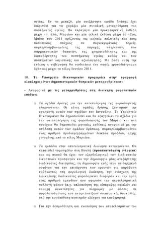 υγείας. Εν τω µεταξύ, µία ανεξάρτητη οµάδα δράσης έχει
     διορισθεί για να χαράξει µία συνολική µεταρρύθµιση του
     συστήµατος υγείας. Θα παραγάγει µία προκαταρκτική έκθεση
     µέχρι το τέλος Μαρτίου και µία τελική έκθεση µέχρι το τέλος
     Μαϊου του 2011 ορίζοντας τις µορφές πολιτικής και τους
     ποσοτικούς      στόχους      σε      συγκεκριµένους     τοµείς,
     συµπεριλαµβανοµένης      της      παροχής    υπηρεσιών,    των
     φαρµακευτικών    δαπανών,     της   χρηµατοδότησης   και   της
     διακυβέρνησης του συστήµατος υγείας καθώς και των
     συστηµάτων λογιστικής και αξιολόγησης. Με βάση αυτή την
     έκθεση η κυβέρνηση θα υιοθετήσει ένα σαφές χρονοδιάγραµµα
     δράσεως µέχρι το τέλος Ιουνίου 2011.

10. Το Υπουργείο Οικονοµικών προχωράει στην εφαρµογή
ολοκληρωµένων δηµοσιονοµικών θεσµικών µεταρρυθµίσεων:

- Αναφορικά µε τις µεταρρυθµίσεις στη διοίκηση φορολογικών
εσόδων:

     o Τα σχέδια δράσης για την καταπολέµηση της φοροδιαφυγής
       υλοποιούνται. Οι πέντε οµάδες δράσης ξεκίνησαν την
       εφαρµογή αυτών των σχεδίων τον Ιανουάριο. Το Υπουργείο
       Οικονοµικών θα δηµοσιεύσει και θα εξαγγείλει τα σχέδια για
       την καταπολέµηση της φοροδιαφυγής τον Μάρτιο και στη
       συνέχεια θα δηµοσιεύει µηνιαίες εκθέσεις αναφορικά µε την
       απόδοση αυτών των οµάδων δράσεως, συµπεριλαµβανοµένου
       ενός αριθµού προδιαγεγραµµένων δεικτών προόδου, αρχής
       γενοµένης από το τέλος Μαρτίου.

     o Τα εµπόδια στην αποτελεσµατική διοίκηση καταργούνται. Θα
       κατατεθεί νοµοσχέδιο στη Βουλή (προαπαιτούµενη ενέργεια)
       που ως σκοπό θα έχει: τον εξορθολογισµό των διαδικασιών
       δικαστικών προσφυγών και την δηµιουργία µίας ανεξάρτητης
       διαδικασίας διαιτησίας, τη δηµιουργία ενός νέου πειθαρχικού
       οργάνου για την επιτάχυνση των ερευνών για παράβαση
       καθήκοντος στη φορολογική διοίκηση, την ενίσχυση της
       διοικητικής διαδικασίας φορολογικών διαφορών και την άρση
       ενός αριθµού εµποδίων που αφορούν την αποτελεσµατική
       συλλογή φόρων (π.χ. απλοποίηση της είσπραξης οφειλών και
       παροχή    δυνατότητας    για   πληρωµές    µε   δόσεις   σε
       φορολογούµενους που αντιµετωπίζουν οικονοµικές δυσκολίες,
       υπό την προϋπόθεση αυστηρών ελέγχων για κατάχρηση).

     o Για την θεσµοθέτηση και ενοποίηση των αποτελεσµάτων του
 