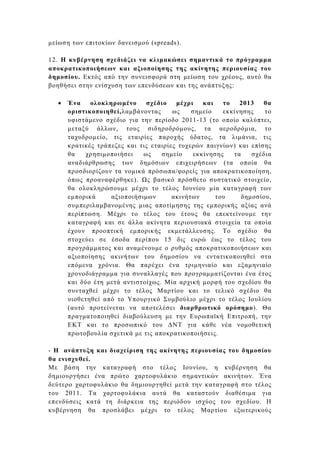 µείωση των επιτοκίων δανεισµού (spreads).

12. H κυβέρνηση σχεδιάζει να κλιµακώσει σηµαντικά το πρόγραµµα
αποκρατικοποιήσεων και αξιοποίησης της ακίνητης περιουσίας του
δηµοσίου. Εκτός από την συνεισφορά στη µείωση του χρέους, αυτό θα
βοηθήσει στην ενίσχυση των επενδύσεων και της ανάπτυξης:

  •   Ένα    ολοκληρωµένο     σχέδιο    µέχρι   και   το   2013    θα
      οριστικοποιηθεί,λαµβάνοντας      ως    σηµείο   εκκίνησης    το
      υφιστάµενο σχέδιο για την περίοδο 2011-13 (το οποίο καλύπτει,
      µεταξύ άλλων, τους σιδηροδρόµους, τα αεροδρόµια, το
      ταχυδροµείο, τις εταιρίες παροχής ύδατος, τα λιµάνια, τις
      κρατικές τράπεζες και τις εταιρίες τυχερών παιγνίων) και επίσης
      θα    χρησιµοποιήσει   ως    σηµείο    εκκίνησης   τα    σχέδια
      αναδιάρθρωσης των δηµόσιων επιχειρήσεων (τα οποία θα
      προσδιορίζουν τα νοµικά πρόσωπα/φορείς για αποκρατικοποίηση,
      όπως προαναφέρθηκε). ς βασικό πρόσθετο συστατικό στοιχείο,
      θα ολοκληρώσουµε µέχρι το τέλος Ιουνίου µία καταγραφή των
      εµπορικά     αξιοποιήσιµων       ακινήτων     του     δηµοσίου,
      συµπεριλαµβανοµένης µιας αποτίµησης της εµπορικής αξίας ανά
      περίπτωση. Μέχρι το τέλος του έτους θα επεκτείνουµε την
      καταγραφή και σε άλλα ακίνητα περιουσιακά στοιχεία τα οποία
      έχουν προοπτική εµπορικής εκµετάλλευσης. Το σχέδιο θα
      στοχεύει σε έσοδα περίπου 15 δις ευρώ έως το τέλος του
      προγράµµατος και αναµένουµε ο ρυθµός αποκρατικοποιήσεων και
      αξιοποίησης ακινήτων του δηµοσίου να εντατικοποιηθεί στα
      επόµενα χρόνια. Θα παρέχει ένα τριµηνιαίο και εξαµηνιαίο
      χρονοδιάγραµµα για συναλλαγές που προγραµµατίζονται ένα έτος
      και δύο έτη µετά αντιστοίχως. Μία αρχική µορφή του σχεδίου θα
      συνταχθεί µέχρι το τέλος Μαρτίου και το τελικό σχέδιο θα
      υιοθετηθεί από το Υπουργικό Συµβούλιο µέχρι το τέλος Ιουλίου
      (αυτό προτείνεται να αποτελέσει διαρθρωτικό ορόσηµο). Θα
      πραγµατοποιηθεί διαβούλευση µε την Ευρωπαϊκή Επιτροπή, την
      ΕΚΤ και το προσωπικό του ∆ΝΤ για κάθε νέα νοµοθετική
      πρωτοβουλία σχετικά µε τις αποκρατικοποιήσεις.

- H ανάπτυξη και διαχείριση της ακίνητης περιουσίας του δηµοσίου
θα ενισχυθεί.
Με βάση την καταγραφή στο τέλος Ιουνίου, η κυβέρνηση θα
δηµιουργήσει ένα πρώτο χαρτοφυλάκιο σηµαντικών ακινήτων. Ένα
δεύτερο χαρτοφυλάκιο θα δηµιουργηθεί µετά την καταγραφή στο τέλος
του 2011. Τα χαρτοφυλάκια αυτά θα καταστούν διαθέσιµα για
επενδύσεις κατά τη διάρκεια της περιόδου ισχύος του σχεδίου. Η
κυβέρνηση θα προσλάβει µέχρι το τέλος Μαρτίου εξωτερικούς
 