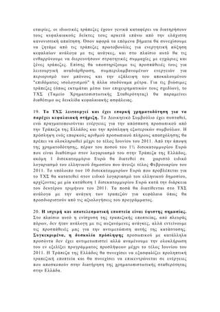 εταιρίες, οι ιδιωτικές τράπεζες έχουν γενικά καταφέρει να διατηρήσουν
τους κεφαλαιακούς δείκτες τους αρκετά επάνω από την ελάχιστη
κανονιστική απαίτηση. Όσον αφορά τα επόµενα βήµατα θα συνεχίσουµε
να ζητάµε από τις τράπεζες πρωτοβουλίες για ενεργητική αύξηση
κεφαλαίων ανάλογα µε τις ανάγκες, και στο πλαίσιο αυτό θα τις
ενθαρρύνουµε να διερευνήσουν στρατηγικές συµµαχίες µε εγχώριες και
ξένες τράπεζες. Επίσης θα υποστηρίξουµε τις προσπάθειές τους για
λειτουργική αναδιάρθρωση, συµπεριλαµβανοµένων ενεργειών για
περιορισµό των µπόνους και την εξάλειψη του αποκαλουµένου
"επιδόµατος ισολογισµού" ή άλλα ισοδύναµα µέτρα. Για τις βιώσιµες
τράπεζες (όπως εκτιµάται µέσω των επιχειρηµατικών τους σχεδίων), το
ΤΧΣ (Ταµείο Χρηµατοπιστωτικής Σταθερότητας) θα παραµείνει
διαθέσιµο ως δεικλίδα κεφαλαιακής ασφάλειας.

19. Το ΤΧΣ λειτουργεί και έχει επαρκή χρηµατοδότηση για να
παρέχει κεφαλαιακή στήριξη. Το ∆ιοικητικό Συµβούλιο έχει συσταθεί,
ενώ πραγµατοποιούνται ενέργειες για την απόσπαση προσωπικού από
την Τράπεζα της Ελλάδος και την πρόσληψη εξωτερικών συµβούλων. Η
πρόσληψη ενός επαρκούς αριθµού προσωπικού πλήρους απασχόλησης θα
πρέπει να ολοκληρωθεί µέχρι το τέλος Ιουνίου του 2011. Από την άποψη
της χρηµατοδότησης, πέραν του ποσού του 1½ δισεκατοµµυρίου Ευρώ
που είναι διαθέσιµο στον λογαριασµό του στην Τράπεζα της Ελλάδος,
ακόµη 1 δισεκατοµµύριο Ευρώ θα διατεθεί σε            χωριστό ειδικό
λογαριασµό του ελληνικού δηµοσίου που άνοιξε τέλος Φεβρουαρίου του
2011. Το υπόλοιπο των 10 δισεκατοµµυρίων Ευρώ που προβλέπεται για
το ΤΧΣ θα κατατεθεί στον ειδικό λογαριασµό του ελληνικού δηµοσίου,
αρχίζοντας µε µία κατάθεση 1 δισεκατοµµυρίου Ευρώ κατά την διάρκεια
του δευτέρου τριµήνου του 2011. Τα ποσά θα διατίθενται στο ΤΧΣ
ανάλογα µε την ανάγκη των τραπεζών για κεφάλαια όπως θα
προσδιοριστούν από τις αξιολογήσεις του προγράµµατος.

20. H ισχυρή και αποτελεσµατική εποπτεία είναι ύψιστης σηµασίας.
Στο πλαίσιο αυτό η ενίσχυση της τραπεζικής εποπτείας, από πλευράς
πόρων, δεν ήταν ανάλογη µε τις αυξανόµενες ανάγκες, αλλά εντείνουµε
τις προσπάθειές µας για την αντιµετώπιση αυτής της κατάστασης.
Συγκεκριµένα, η δυσκολία πρόσληψης προσωπικού µε κατάλληλα
προσόντα δεν έχει αντιµετωπιστεί αλλά αναµένουµε την ολοκλήρωση
του εν εξελίξει προγράµµατος προσλήψεων µέχρι το τέλος Ιουνίου του
2011. Η Τράπεζα της Ελλάδος θα συνεχίσει να εξασφαλίζει προληπτική
τραπεζική εποπτεία και θα συνεχίσει να επικεντρώνεται σε ενέργειες
που αποσκοπούν στην διατήρηση της χρηµατοπιστωτικής σταθερότητας
στην Ελλάδα.
 