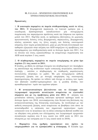ΙΙ. ΕΛΛΑ∆Α - ΜΝΗΜΟΝΙΟ ΟΙΚΟΝΟΜΙΚΗΣ ΚΑΙ
                ΧΡΗΜΑΤΟΠΙΣΤ ΤΙΚΗΣ ΠΟΛΙΤΙΚΗΣ

Προοπτικές

1. Η οικονοµία παραµένει σε πορεία σταθεροποίησης κατά το τέλος
του 2011. Η βιοµηχανική παραγωγή, το λιανικό εµπόριο και η
οικοδοµική    δραστηριότητα    καταδεικνύουν     µία    συνεχιζόµενη
συρρίκνωση του παραγόµενου προϊόντος κατά την διάρκεια του πρώτου
µισού του 2011. Παρ'όλα αυτά, οι πρόσφατες βελτιώσεις σε µερικούς
προγνωστικούς δείκτες (νέες βιοµηχανικές παραγγελίες, βιοµηχανικός
κύκλος εργασιών προς τις ξένες αγορές και δείκτης οικονοµικού
κλίµατος στον τοµέα µεταποιήσεων), µαζί µε µία θετική συνεισφορά των
καθαρών εξαγωγών στην αύξηση του ΑΕΠ στηρίζουν τις προβλέψεις του
προγράµµατος για σταθεροποίηση κατά το δεύτερο ήµισυ του 2011. Για
το σύνολο του έτους εξακολουθούµε να αναµένουµε συρρίκνωση του
ΑΕΠ κατά περίπου 3 τοις εκατό.

2. Ο πληθωρισµός παραµένει σε πορεία υποχώρησης σε µέσο όρο
περίπου 2½ τοις εκατό το 2011.
Η άνοδος, µε βάση τα επίσηµα στοιχεία του πληθωρισµού τον ∆εκέµβριο
ως αποτέλεσµα της ανόδουτων τιµών εισαγωγής πετρελαίου, αποτέλεσε
έκπληξη , ωστόσο ο πληθωρισµός σε σταθερούς φορολογικούς
συντελεστές πλησιάζει το µηδέν. Με µία συνεχιζόµενα ασθενή
εσωτερική ζήτηση και µε συνεχή υποχώρηση της οικονοµικής
δραστηριότητας, θα πρέπει να τεθούν υπό έλεγχο οι πιέσεις των τιµών
των βασικών αγαθών/εµπορευµάτων και η µεγάλη άνοδος των
προκαθορισµένων τιµών και εµµέσων φόρων.

3. Η ανταγωνιστικότητα βελτιώνεται και το έλλειµµα του
λογαριασµού τρεχουσών συναλλαγών αναµένεται να ελαττωθεί
σύµφωνα και µε τις προβλέψεις µέσα στο 2011. Η αύξηση του
µοναδιαίου κόστους εργασίας απέκτησε αρνητικό πρόσηµο κατά το
δεύτερο ήµισυ του 2010, συνεισφέροντας έτσι θετικά στη βελτίωση της
ανταγωνιστικότητας της Ελληνικής οικονοµίας. Σε συνδυασµό µε την
ασθενή εσωτερική ζήτηση, αυτό αναµένεται να βοηθήσει έτσι ώστε να
αντισταθµισθεί η επίπτωση των σηµαντικά υψηλοτέρων τιµών
εισαγωγών (για το πετρέλαιο και τα άλλα εισαγόµενα βασικά αγαθά) και
να οδηγήσει στη µείωση του ελλείµµατος του λογαριασµού τρεχουσών
συναλλαγών περίπου στο 8 τοις εκατό του ΑΕΠ κατά το 2011 (σε
σύγκριση µε την εκτίµηση για 11 τοις εκατό κατά το 2010).

4.  Παραµένει   ένας αριθµός   προκλήσεων  που  πρέπει  να
υπερκερασθούν για να εξασφαλισθεί η ανάκαµψη. Η Ελλάδα έχει
 