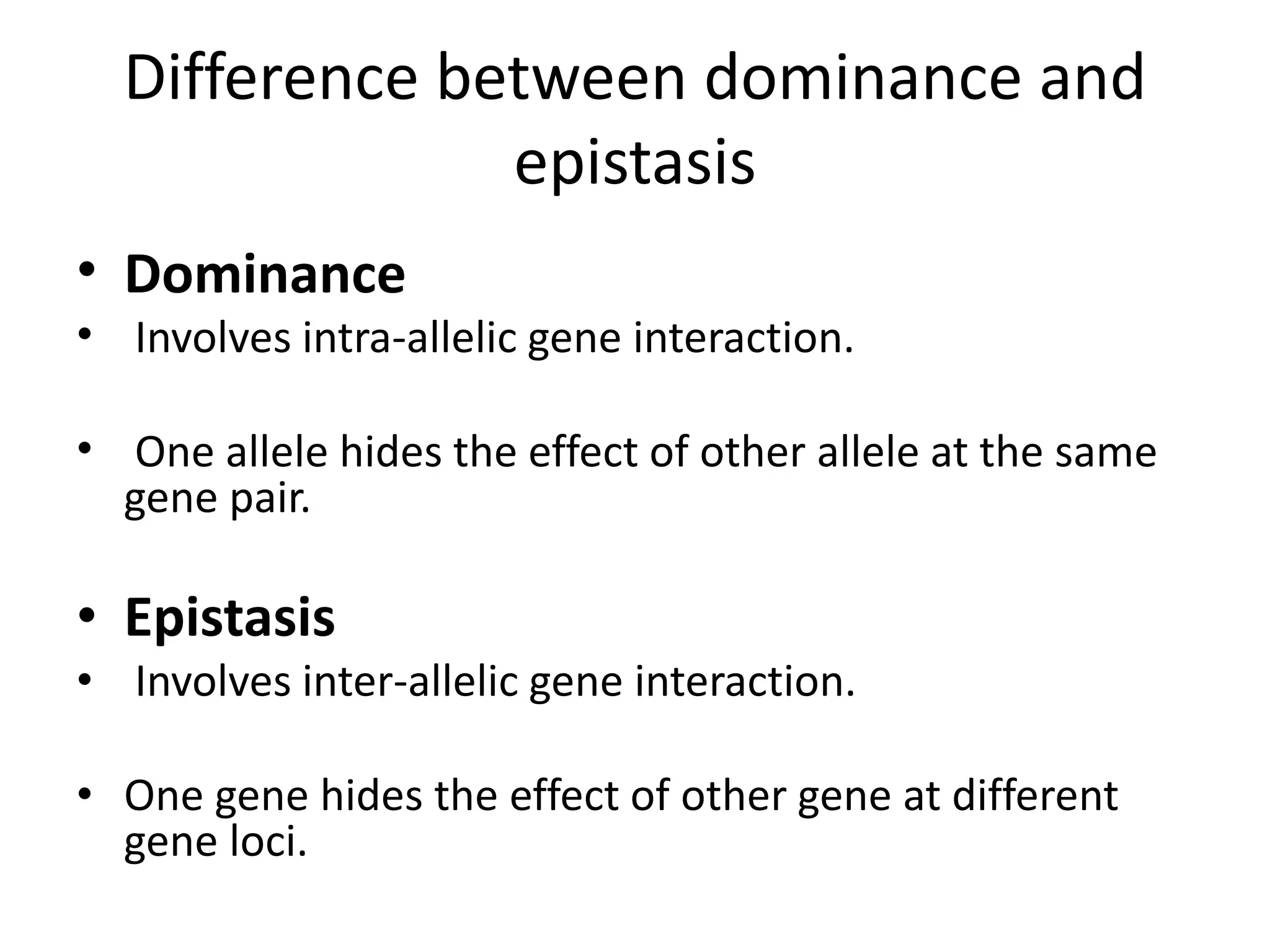 Difference between dominance and
epistasis
• Dominance
• Involves intra-allelic gene interaction.
• One allele hides the effect of other allele at the same
gene pair.
• Epistasis
• Involves inter-allelic gene interaction.
• One gene hides the effect of other gene at different
gene loci.
 