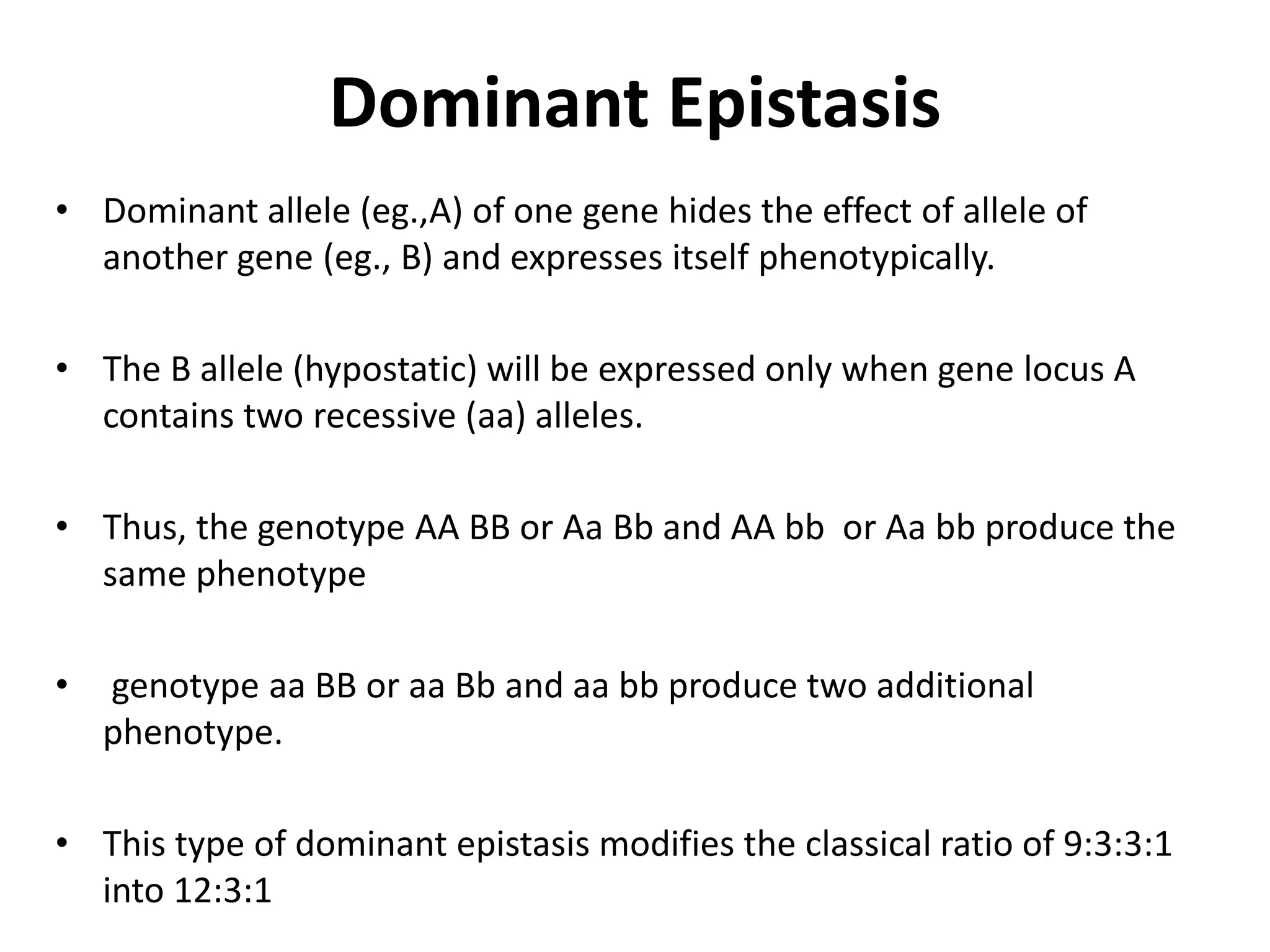 Dominant Epistasis
• Dominant allele (eg.,A) of one gene hides the effect of allele of
another gene (eg., B) and expresses itself phenotypically.
• The B allele (hypostatic) will be expressed only when gene locus A
contains two recessive (aa) alleles.
• Thus, the genotype AA BB or Aa Bb and AA bb or Aa bb produce the
same phenotype
• genotype aa BB or aa Bb and aa bb produce two additional
phenotype.
• This type of dominant epistasis modifies the classical ratio of 9:3:3:1
into 12:3:1
 