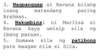 3. Nagpanggap si Ravana bilang
isang matandang paring
Brahman.
4. Nakumbinsi ni Maritsa si
Ravana kaya umisip sila ng
ibang paraan.
5. Gumawa sila ng patibong
para maagaw nila si Sita.
 