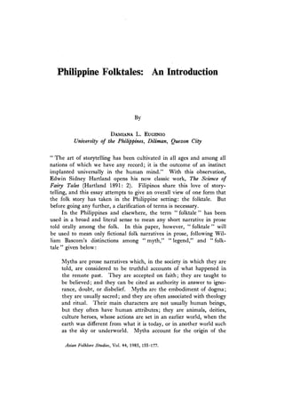 Philippine Folktales: An Introduction
By
D a m ia n a L. E u g e n io
University of the Philippines, Diliman, Quezon City
“ The art of storytelling has been cultivated in all ages and among all
nations of which we have any record; it is the outcome of an instinct
implanted universally in the human mind.” With this observation,
Edwin Sidney Hartland opens his now classic work. The Science of
Fatty Tales (Hartland 1891:2). Filipinos share this love of story­
telling, and this essay attempts to give an overall view of one form that
the folk story has taken in the Philippine setting: the folktale. But
before going any further, a clarification of terms is necessary.
In the Philippines and elsewhere, the term ‘‘ folktale ” has been
used in a broad and literal sense to mean any short narrative in prose
told orally among the folk. In this paper, however, “ folktale ” will
be used to mean only fictional folk narratives in prose, following Wil­
liam Bascom’s distinctions among “ myth，
” “ legend,” and u folk­
tale ” given below:
Myths are prose narratives which, in the society in which they are
told, are considered to be truthful accounts of what happened in
the remote p a s t .1 hey are accepted on faith; they are taught to
be believed; and they can be cited as authority in answer to igno­
rance, doubt, or disbelief. Myths are the embodiment of dogma;
they are usually sacred; and they are often associated with theology
and ritual. Their main characters are not usually human beings,
but they often have human attributes; they are animals, deities,
culture heroes, whose actions are set in an earlier world, when the
earth was different from what it is today, or in another world such
as the sky or underworld. Myths account for the origin of the
Asian Folklore Studies, V ol.44,1985,155-177.
 