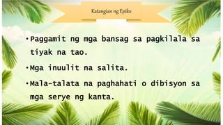 • Paggamit ng mga bansag sa pagkilala sa
tiyak na tao.
• Mga inuulit na salita.
• Mala-talata na paghahati o dibisyon sa
mga serye ng kanta.
Katangian ng Epiko
 