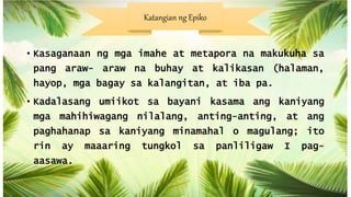 • Kasaganaan ng mga imahe at metapora na makukuha sa
pang araw- araw na buhay at kalikasan (halaman,
hayop, mga bagay sa kalangitan, at iba pa.
• Kadalasang umiikot sa bayani kasama ang kaniyang
mga mahihiwagang nilalang, anting-anting, at ang
paghahanap sa kaniyang minamahal o magulang; ito
rin ay maaaring tungkol sa panliligaw I pag-
aasawa.
Katangian ng Epiko
 