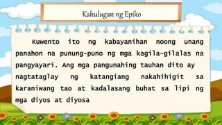 Kahulugan ng Epiko
Kuwento ito ng kabayanihan noong unang
panahon na punung-puno ng mga kagila-gilalas na
pangyayari. Ang mga pangunahing tauhan dito ay
nagtataglay ng katangiang nakahihigit sa
karaniwang tao at kadalasang buhat sa lipi ng
mga diyos at diyosa
 