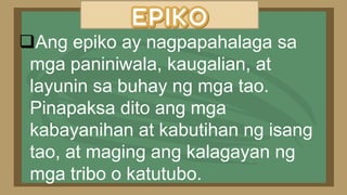Ang epiko ay nagpapahalaga sa
mga paniniwala, kaugalian, at
layunin sa buhay ng mga tao.
Pinapaksa dito ang mga
kabayanihan at kabutihan ng isang
tao, at maging ang kalagayan ng
mga tribo o katutubo.
 