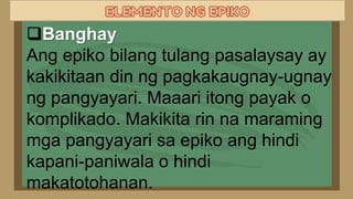 Banghay
Ang epiko bilang tulang pasalaysay ay
kakikitaan din ng pagkakaugnay-ugnay
ng pangyayari. Maaari itong payak o
komplikado. Makikita rin na maraming
mga pangyayari sa epiko ang hindi
kapani-paniwala o hindi
makatotohanan.
 