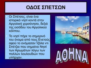 ΟΔΟΣ ΣΠΕΤΣΩΝ
● Οι Σπέτσες, είναι ένα
ιστορικό νησί κοντά στην
Αργολική χερσόνησο, δεξιά
της εισόδου του Αργολικού
κόλπου.
● Το νησί πήρε το σημερινό
του όνομα από τους Ενετούς
αφού το ονόμασαν Ίζόλα ντι
Σπέτζια που σημαίνει Νησί
των Αρωμάτων λόγω των
πολλών λουλουδιών που
υπήρχαν.
 