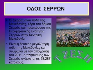ΟΔΟΣ ΣΕΡΡΩΝ
● Οι Σέρρες είναι πόλη της
Μακεδονίας, έδρα του δήμου
Σερρών και πρωτεύουσα της
Περιφερειακής Ενότητας
Σερρών στην Κεντρική
Μακεδονία.
● Είναι η δεύτερη μεγαλύτερη
πόλη της Μακεδονίας και
σύμφωνα με την απογραφή
του 2011, ο πληθυσμός των
Σερρών ανέρχεται σε 58.287
κατοίκους.
 