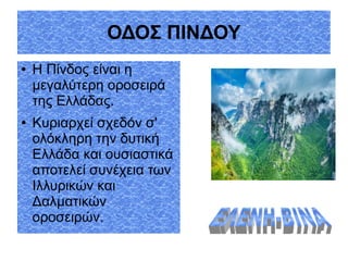 ΟΔΟΣ ΠΙΝΔΟΥ
● Η Πίνδος είναι η
μεγαλύτερη οροσειρά
της Ελλάδας.
● Κυριαρχεί σχεδόν σ'
ολόκληρη την δυτική
Ελλάδα και ουσιαστικά
αποτελεί συνέχεια των
Ιλλυρικών και
Δαλματικών
οροσειρών.
 