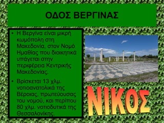 ΟΔΟΣ ΒΕΡΓΙΝΑΣ
● Η Βεργίνα είναι μικρή
κωμόπολη στη
Μακεδονία, στον Νομό
Ημαθίας που διοικητικά
υπάγεται στην
περιφέρεια Κεντρικής
Μακεδονίας.
● Βρίσκεται 13 χλμ.
νοτιοανατολικά της
Βέροιας, πρωτεύουσας
του νομού, και περίπου
80 χλμ. νοτιοδυτικά της
Θεσσαλονίκης.
 